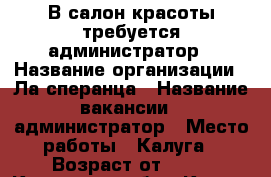 В салон красоты требуется администратор › Название организации ­ Ла сперанца › Название вакансии ­ администратор › Место работы ­ Калуга › Возраст от ­ 20 - Калужская обл., Калуга г. Работа » Вакансии   